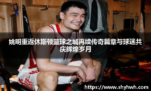 姚明重返休斯顿篮球之城再续传奇篇章与球迷共庆辉煌岁月