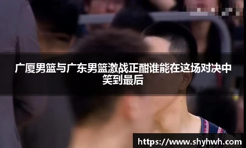 广厦男篮与广东男篮激战正酣谁能在这场对决中笑到最后